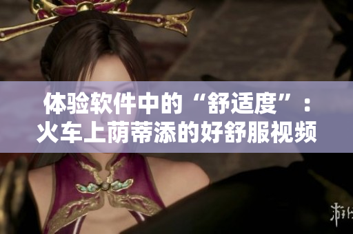 体验软件中的“舒适度”：火车上荫蒂添的好舒服视频启示录