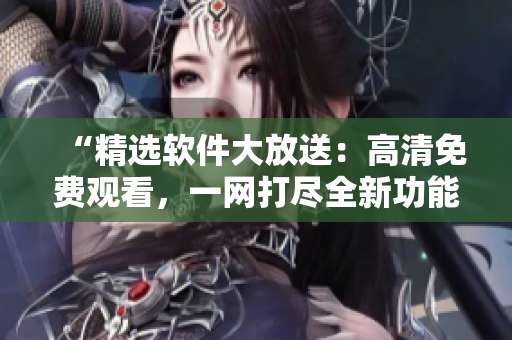 “精选软件大放送：高清免费观看，一网打尽全新功能！”