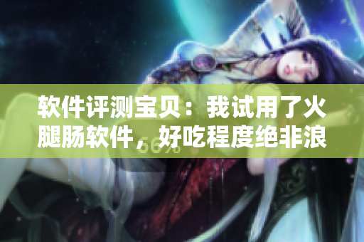 软件评测宝贝：我试用了火腿肠软件，好吃程度绝非浪得虚名！