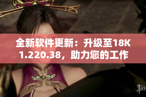 全新软件更新：升级至18K1.220.38，助力您的工作更高效！