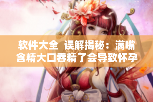 软件大全  误解揭秘：满嘴含精大口吞精了会导致怀孕？