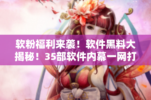 软粉福利来袭！软件黑料大揭秘！35部软件内幕一网打尽！