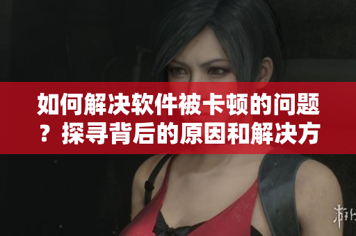 如何解决软件被卡顿的问题？探寻背后的原因和解决方案！