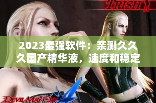 2023最强软件：亲测久久久国产精华液，速度和稳定性都很给力！