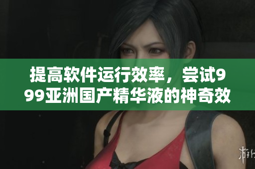 提高软件运行效率，尝试999亚洲国产精华液的神奇效果！