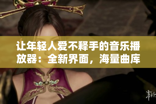 让年轻人爱不释手的音乐播放器：全新界面，海量曲库，无广告打扰！