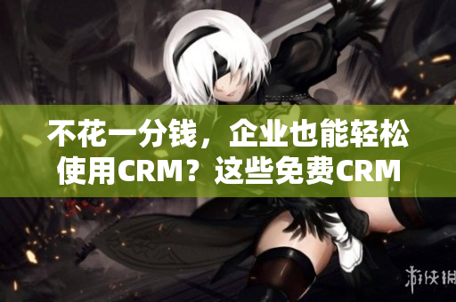 不花一分钱，企业也能轻松使用CRM？这些免费CRM软件优点不容错过！