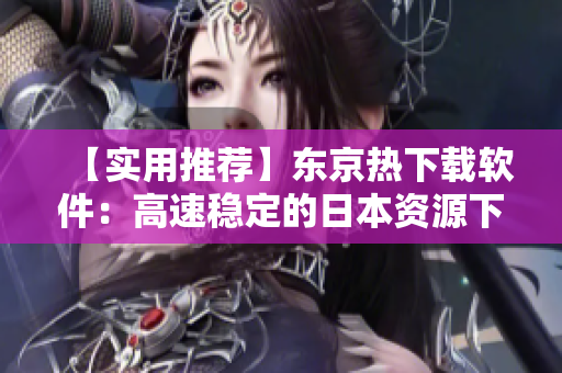 【实用推荐】东京热下载软件：高速稳定的日本资源下载工具