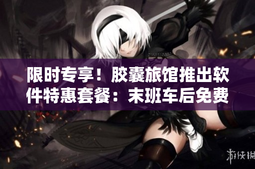 限时专享！胶囊旅馆推出软件特惠套餐：末班车后免费下载使用！