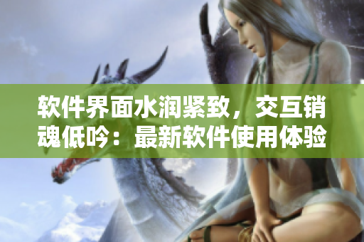 软件界面水润紧致，交互销魂低吟：最新软件使用体验评测