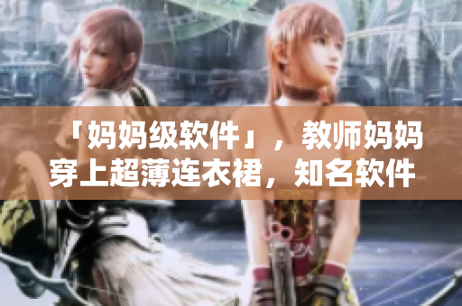 「妈妈级软件」，教师妈妈穿上超薄连衣裙，知名软件轻松驾驭！