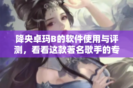 降央卓玛B的软件使用与评测，看看这款著名歌手的专属音乐软件表现如何