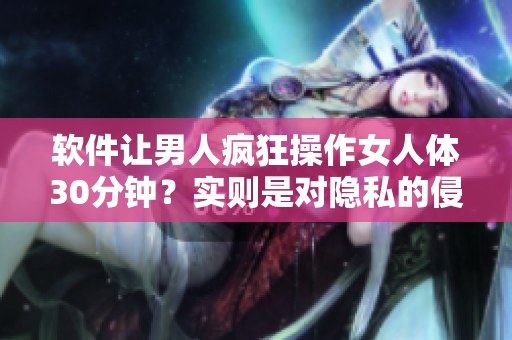 软件让男人疯狂操作女人体30分钟？实则是对隐私的侵犯！