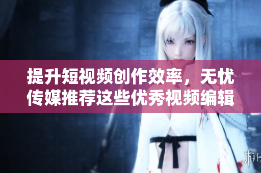 提升短视频创作效率，无忧传媒推荐这些优秀视频编辑软件
