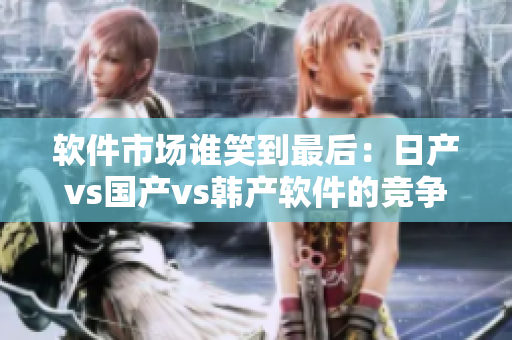 软件市场谁笑到最后：日产vs国产vs韩产软件的竞争分析