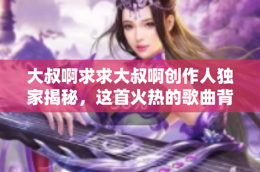 大叔啊求求大叔啊创作人独家揭秘，这首火热的歌曲背后隐藏着哪些软件技术秘密