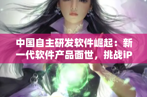 中国自主研发软件崛起：新一代软件产品面世，挑战iPhone69的霸主地位
