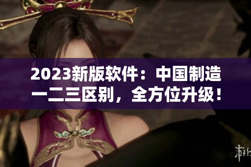 2023新版软件：中国制造一二三区别，全方位升级！