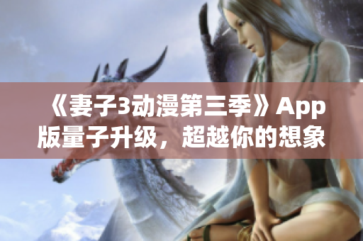 《妻子3动漫第三季》App版量子升级，超越你的想象！