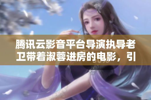 腾讯云影音平台导演执导老卫带着淑蓉进房的电影，引爆观影热潮！