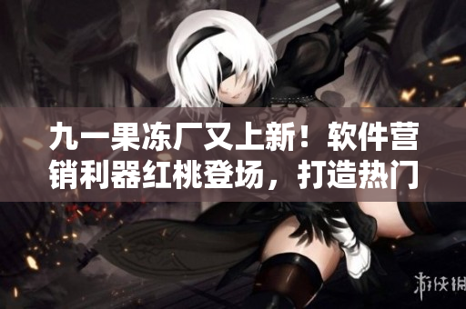 九一果冻厂又上新！软件营销利器红桃登场，打造热门电视剧！