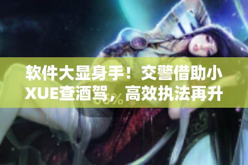 软件大显身手！交警借助小XUE查酒驾，高效执法再升级！
