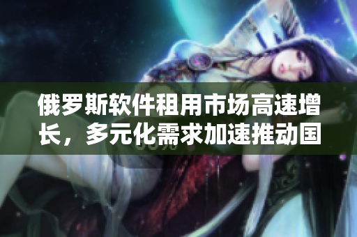 俄罗斯软件租用市场高速增长，多元化需求加速推动国内软件产业升级
