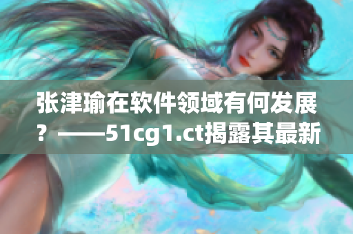 张津瑜在软件领域有何发展？——51cg1.ct揭露其最新动态