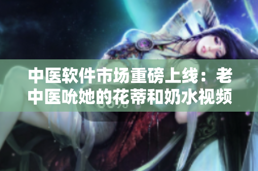 中医软件市场重磅上线：老中医吮她的花蒂和奶水视频播放
