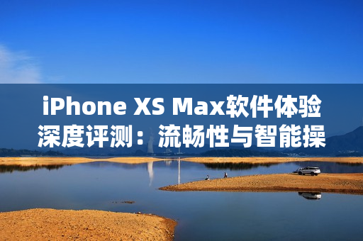 iPhone XS Max软件体验深度评测：流畅性与智能操作如何兼得