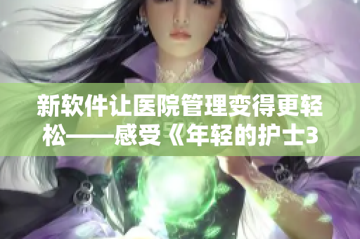 新软件让医院管理变得更轻松——感受《年轻的护士3》中的智慧护理 新软件让医院管理变得更轻松——感受《年轻的护士3》中的智慧护理